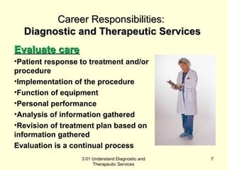CCaarreeeerr RReessppoonnssiibbiilliittiieess:: 
DDiiaaggnnoossttiicc aanndd TThheerraappeeuuttiicc SSeerrvviicceess 
EEvvaalluuaattee ccaarree 
•Patient response to treatment and/or 
procedure 
•Implementation of the procedure 
•Function of equipment 
•Personal performance 
•Analysis of information gathered 
•Revision of treatment plan based on 
information gathered 
Evaluation is a continual process 
3.01 Understand Diagnostic and 
Therapeutic Services 
7 
