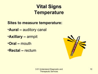 VViittaall SSiiggnnss 
Temperature 
Sites to measure temperature: 
•Aural – auditory canal 
•Axillary – armpit 
•Oral – mouth 
•Rectal – rectum 
3.01 Understand Diagnostic and 
Therapeutic Services 
10 
 
