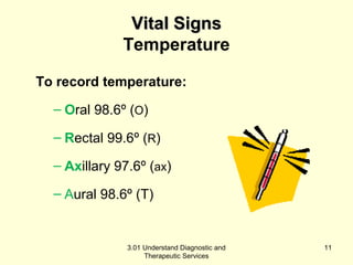 VViittaall SSiiggnnss 
Temperature 
To record temperature: 
– Oral 98.6º (O) 
– Rectal 99.6º (R) 
– Axillary 97.6º (ax) 
– Aural 98.6º (T) 
3.01 Understand Diagnostic and 
Therapeutic Services 
11 
 