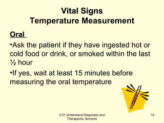 VViittaall SSiiggnnss 
Temperature Measurement 
OOrraall 
•Ask the patient if they have ingested hot or 
cold food or drink, or smoked within the last 
½ hour 
•If yes, wait at least 15 minutes before 
measuring the oral temperature 
3.01 Understand Diagnostic and 
Therapeutic Services 
12 
 