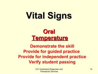 TTeemmppeerraattuurree 
Demonstrate the skill 
Provide for guided practice 
Provide for independent practice 
Verify student passing 
3.01 Understand Diagnostic and 
Therapeutic Services 
14 
VViittaall SSiiggnnss 
OOrraall 
 