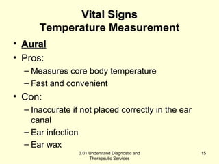 VViittaall SSiiggnnss 
Temperature Measurement 
• AAuurraall 
• Pros: 
– Measures core body temperature 
– Fast and convenient 
• Con: 
– Inaccurate if not placed correctly in the ear 
canal 
– Ear infection 
– Ear wax 
3.01 Understand Diagnostic and 
Therapeutic Services 
15 
 