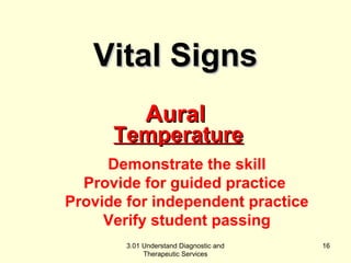 TTeemmppeerraattuurree 
Demonstrate the skill 
Provide for guided practice 
Provide for independent practice 
Verify student passing 
3.01 Understand Diagnostic and 
Therapeutic Services 
16 
VViittaall SSiiggnnss 
AAuurraall 
 