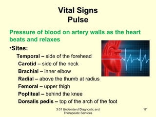 VViittaall SSiiggnnss 
Pulse 
Pressure of blood on artery walls as the heart 
beats and relaxes 
•Sites: 
Temporal – side of the forehead 
Carotid – side of the neck 
Brachial – inner elbow 
Radial – above the thumb at radius 
Femoral – upper thigh 
Popliteal – behind the knee 
Dorsalis pedis – top of the arch of the foot 
3.01 Understand Diagnostic and 
Therapeutic Services 
17 
 
