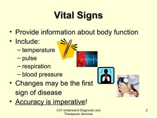 VViittaall SSiiggnnss 
• Provide information about body function 
• Include: 
– temperature 
– pulse 
– respiration 
– blood pressure 
• Changes may be the first 
sign of disease 
• Accuracy is imperative! 
3.01 Understand Diagnostic and 
Therapeutic Services 
2 
 