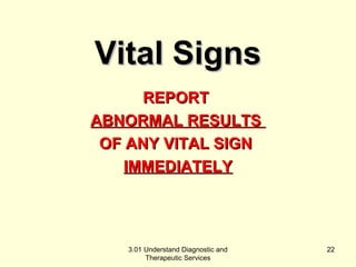 RREEPPOORRTT 
AABBNNOORRMMAALL RREESSUULLTTSS 
OOFF AANNYY VVIITTAALL SSIIGGNN 
IIMMMMEEDDIIAATTEELLYY 
3.01 Understand Diagnostic and 
Therapeutic Services 
22 
VViittaall SSiiggnnss 
 