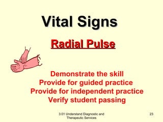 RRaaddiiaall PPuullssee 
Demonstrate the skill 
Provide for guided practice 
Provide for independent practice 
Verify student passing 
3.01 Understand Diagnostic and 
Therapeutic Services 
23 
VViittaall SSiiggnnss 
 