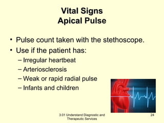 VViittaall SSiiggnnss 
AAppiiccaall Pulse 
• Pulse count taken with the stethoscope. 
• Use if the patient has: 
– Irregular heartbeat 
– Arteriosclerosis 
– Weak or rapid radial pulse 
– Infants and children 
3.01 Understand Diagnostic and 
Therapeutic Services 
24 
 