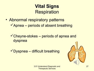 VViittaall SSiiggnnss 
Respiration 
• Abnormal respiratory patterns 
Apnea – periods of absent breathing 
Cheyne-stokes – periods of apnea and 
dyspnea 
Dyspnea – difficult breathing 
3.01 Understand Diagnostic and 
Therapeutic Services 
27 
 
