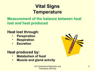 VViittaall SSiiggnnss 
Temperature 
Measurement of the balance between heat 
lost and heat produced 
Heat lost through: 
• Perspiration 
• Respiration 
• Excretion 
Heat produced by: 
• Metabolism of food 
• Muscle and gland activity 
3.01 Understand Diagnostic and 
Therapeutic Services 
3 
 