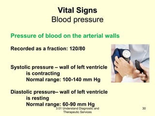 VViittaall SSiiggnnss 
Blood pressure 
Pressure of blood on the arterial walls 
Recorded as a fraction: 120/80 
Systolic pressure – wall of left ventricle 
is contracting 
Normal range: 100-140 mm Hg 
Diastolic pressure– wall of left ventricle 
is resting 
Normal range: 60-90 mm Hg 
3.01 Understand Diagnostic and 
Therapeutic Services 
30 
 