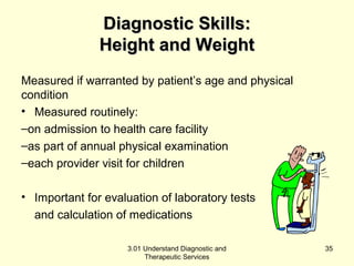 DDiiaaggnnoossttiicc SSkkiillllss:: 
HHeeiigghhtt aanndd WWeeiigghhtt 
Measured if warranted by patient’s age and physical 
condition 
• Measured routinely: 
–on admission to health care facility 
–as part of annual physical examination 
–each provider visit for children 
• Important for evaluation of laboratory tests 
and calculation of medications 
3.01 Understand Diagnostic and 
Therapeutic Services 
35 
 