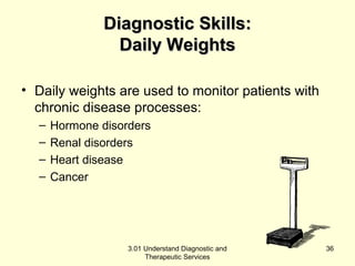 DDiiaaggnnoossttiicc SSkkiillllss:: 
DDaaiillyy WWeeiigghhttss 
• Daily weights are used to monitor patients with 
chronic disease processes: 
– Hormone disorders 
– Renal disorders 
– Heart disease 
– Cancer 
3.01 Understand Diagnostic and 
Therapeutic Services 
36 
 