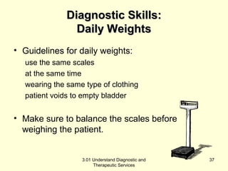 DDiiaaggnnoossttiicc SSkkiillllss:: 
DDaaiillyy WWeeiigghhttss 
• Guidelines for daily weights: 
use the same scales 
at the same time 
wearing the same type of clothing 
patient voids to empty bladder 
• Make sure to balance the scales before 
weighing the patient. 
3.01 Understand Diagnostic and 
Therapeutic Services 
37 
 