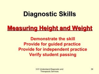 MMeeaassuurriinngg HHeeiigghhtt aanndd WWeeiigghhtt 
Demonstrate the skill 
Provide for guided practice 
Provide for independent practice 
Verify student passing 
3.01 Understand Diagnostic and 
Therapeutic Services 
39 
DDiiaaggnnoossttiicc SSkkiillllss 
 