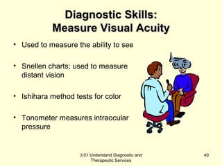 DDiiaaggnnoossttiicc SSkkiillllss:: 
MMeeaassuurree VViissuuaall AAccuuiittyy 
• Used to measure the ability to see 
• Snellen charts: used to measure 
distant vision 
• Ishihara method tests for color 
• Tonometer measures intraocular 
pressure 
3.01 Understand Diagnostic and 
Therapeutic Services 
40 
 