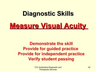 MMeeaassuurree VViissuuaall AAccuuiittyy 
Demonstrate the skill 
Provide for guided practice 
Provide for independent practice 
Verify student passing 
3.01 Understand Diagnostic and 
Therapeutic Services 
42 
DDiiaaggnnoossttiicc SSkkiillllss 
