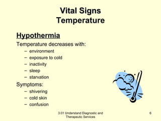 VViittaall SSiiggnnss 
Temperature 
Hypothermia 
Temperature decreases with: 
– environment 
– exposure to cold 
– inactivity 
– sleep 
– starvation 
Symptoms: 
– shivering 
– cold skin 
– confusion 
3.01 Understand Diagnostic and 
Therapeutic Services 
6 
 