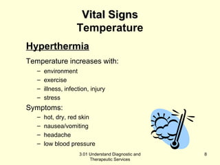 VViittaall SSiiggnnss 
Temperature 
Hyperthermia 
Temperature increases with: 
– environment 
– exercise 
– illness, infection, injury 
– stress 
Symptoms: 
– hot, dry, red skin 
– nausea/vomiting 
– headache 
– low blood pressure 
3.01 Understand Diagnostic and 
Therapeutic Services 
8 
 