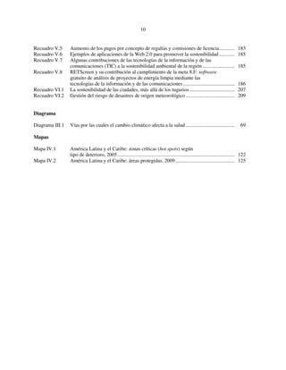 10 
Recuadro V.5 Aumento de los pagos por concepto de regalías y comisiones de licencia............ 183 
Recuadro V.6 Ejemplos de aplicaciones de la Web 2.0 para promover la sostenibilidad ............ 185 
Recuadro V.7 Algunas contribuciones de las tecnologías de la información y de las 
comunicaciones (TIC) a la sostenibilidad ambiental de la región ......................... 185 
Recuadro V.8 RETScreen y su contribución al cumplimiento de la meta 8.F: software 
gratuito de análisis de proyectos de energía limpia mediante las 
tecnologías de la información y de las comunicaciones ........................................ 186 
Recuadro VI.1 La sostenibilidad de las ciudades, más allá de los tugurios ................................... 207 
Recuadro VI.2 Gestión del riesgo de desastres de origen meteorológico ...................................... 209 
Diagrama 
Diagrama III.1 Vías por las cuales el cambio climático afecta a la salud ...................................... 69 
Mapas 
Mapa IV.1 América Latina y el Caribe: zonas críticas (hot spots) según 
tipo de deterioro, 2005........................................................................................... 122 
Mapa IV.2 América Latina y el Caribe: áreas protegidas, 2009.............................................. 125 
 