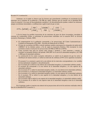 100 
Recuadro IV.3 (continuación) 
Asimismo, en el cuadro se observa que los factores que generalmente contribuyen al crecimiento de las 
emisiones son el aumento de la población y del PIB per cápita, mientras que de acuerdo con la identidad IPAT 
(véase la ecuación 1) las tasas de desacoplamiento energético y de descarbonización ayudan a reducir las emisiones, 
aunque con distintas intensidades y combinaciones según el país de que se trate. 
Δ CO2t = [ΔPOB]t 
⎤ 
⎡ 
POB 
+ Δ ⎥⎦ 
⎢⎣ 
PIB 
t 
⎤ 
⎡ 
ENERG 
+ Δ ⎥⎦ 
⎢⎣ 
PIB 
t 
⎤ 
⎡ 
ENERG 
+ Δ ⎥⎦ 
⎢⎣ 
CO2 
t 
(1) 
A fin de ilustrar las posibles trayectorias de las emisiones de gases de efecto invernadero vinculadas al 
consumo de combustibles fósiles, se presentan las proyecciones realizadas con la ecuación IPAT en diversos 
escenarios (Samaniego y Galindo, 2009). 
• El comportamiento de la población corresponde a las proyecciones del Centro Latinoamericano y 
Caribeño de Demografía (CELADE) - División de Población de la CEPAL. 
• El ritmo de crecimiento del PIB se calculó mediante modelos autorregresivos integrados de media móvil 
(ARIMA)a de los distintos países, a fin de captar la trayectoria histórica. Para incorporar la crisis 
económica actual se incluyeron las proyecciones del PIB de 2009 de la CEPAL. 
• Como escenario base para las razones entre energía y producto, y entre emisiones y energía, se 
consideró su promedio histórico del período 1990-2007 en el caso de la intensidad energética y de 1990 
a 2006 para la intensidad carbónica. 
• La construcción de los cuatro escenarios alternativos se realizó en el supuesto de que las series se 
distribuyen de manera normal y se utilizó un intervalo de confianza al 95% en los siguientes escenarios: 
- El escenario I se construyó a partir de la cota inferior de los intervalos correspondientes a las variables 
de desacoplamiento energético y descarbonización. 
- En el escenario II se utilizó la cota inferior de la intensidad energética y la intensidad carbónica media. 
- El escenario III corresponde a la cota inferior de la intensidad energética y la cota superior de la 
intensidad carbónica. 
- En el escenario IV se utilizó la intensidad energética media y la cota inferior de la intensidad carbónica. 
- En el escenario V se utilizaron la intensidad energética y la intensidad carbónica medias. 
- En el escenario VI se utilizó la intensidad energética media y la cota superior de la intensidad carbónica. 
- En el escenario VII se utilizó la cota superior de la intensidad energética y la cota inferior de la 
intensidad carbónica 
- En el escenario VIII se utilizó la cota superior de la intensidad energética y la intensidad carbónica media. 
- En el escenario IX se utilizó la cota superior tanto de la intensidad energética como de la intensidad 
carbónica. 
En el siguiente cuadro se muestra una síntesis de las proyecciones del nivel de emisiones realizadas sobre la 
base de la identidad IPAT (ecuación 1). 
 
