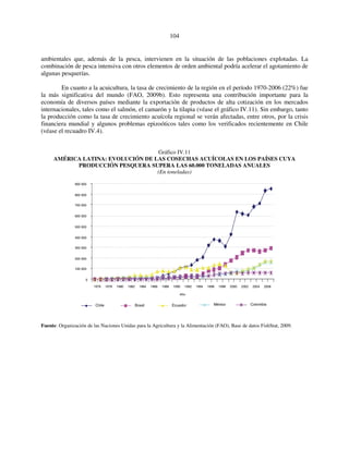 104 
ambientales que, además de la pesca, intervienen en la situación de las poblaciones explotadas. La 
combinación de pesca intensiva con otros elementos de orden ambiental podría acelerar el agotamiento de 
algunas pesquerías. 
En cuanto a la acuicultura, la tasa de crecimiento de la región en el período 1970-2006 (22%) fue 
la más significativa del mundo (FAO, 2009b). Esto representa una contribución importante para la 
economía de diversos países mediante la exportación de productos de alta cotización en los mercados 
internacionales, tales como el salmón, el camarón y la tilapia (véase el gráfico IV.11). Sin embargo, tanto 
la producción como la tasa de crecimiento acuícola regional se verán afectadas, entre otros, por la crisis 
financiera mundial y algunos problemas epizoóticos tales como los verificados recientemente en Chile 
(véase el recuadro IV.4). 
Gráfico IV.11 
AMÉRICA LATINA: EVOLUCIÓN DE LAS COSECHAS ACUÍCOLAS EN LOS PAÍSES CUYA 
PRODUCCIÓN PESQUERA SUPERA LAS 60.000 TONELADAS ANUALES 
(En toneladas) 
900 000 
800 000 
700 000 
600 000 
500 000 
400 000 
300 000 
200 000 
100 000 
0 
1976 1978 1980 1982 1984 1986 1988 1990 1992 1994 1996 1998 2000 2002 2004 2006 
Año 
Chile 
Brasil Ecuador México Colombia 
Fuente: Organización de las Naciones Unidas para la Agricultura y la Alimentación (FAO), Base de datos FishStat, 2009. 
 