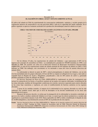 105 
Recuadro IV.4 
EL SALMÓN EN CHILE: AUGE Y ESTANCAMIENTO ACTUAL 
El cultivo del salmón en Chile ha experimentado las consecuencias ambientales, sanitarias y sociales propias de la 
explotación intensiva de monocultivos con una previsión débil o nula de la capacidad del medio ambiente. En el 
gráfico siguiente se aprecia el aumento acelerado de la producción (desembarque) anual de salmón en el país. 
CHILE: VOLUMEN DE COSECHAS DE SALMÓN ATLÁNTICO CULTIVADO, 1998-2008 
(En toneladas) 
107 066 
103 242 
166 897 
253 850 
349 083 
265 726 280 301 
385 779 376 476 
331 042 
388 847 
450 000 
400 000 
350 000 
300 000 
250 000 
200 000 
150 000 
100 000 
50 000 
0 
1998 1999 2000 2001 2002 2003 2004 2005 2006 2007 2008 
En los últimos 10 años, las exportaciones de salmón del Atlántico —que representan el 60% de los 
ingresos por concepto de acuicultura en Chile— se cuadriplicaron, pasando de 100.000 toneladas en 1998 a casi 
400.000 en 2008. De acuerdo con cifras de la Dirección General de Relaciones Económicas Internacionales 
(DIRECON), el valor de las exportaciones totales de salmón aumentó de 816 millones de dólares en 2002 a 2.625 
millones en 2008. Sin embargo, este crecimiento se vio mermado a causa del virus de anemia infecciosa del 
salmón (ISA). 
La enfermedad se detectó en junio de 2007 y afectó principalmente al salmón del Atlántico, con un alto 
nivel de mortalidad entre los grupos infectados. El foco del ISA se originó en la Región de Los Lagos y más tarde se 
expandió hacia la Región de Aysén y Magallanes, perjudicando a más de 200 centros de cultivo y generando 
pérdidas estimadas en miles de millones de dólares. 
El Servicio Nacional de Pesca de Chile (SERNAPESCA) implementó un plan de contingencia que 
incluyó la contención de los brotes, el sacrificio sanitario de las jaulas con especies infectadas, la delimitación de 
las zonas afectadas, medidas de bioseguridad, condiciones de cosecha y procesos especiales para centros ubicados 
en las zonas bajo cuarentena y vigilancia, así como el establecimiento de barreras sanitarias en las regiones 
afectadas. 
A pesar de las medidas tomadas, el impacto de la enfermedad en las regiones afectadas no solo ha sido 
ambiental sino también social, dado que el nivel de desempleo se ha elevado notablemente en las áreas más 
dependientes de la pesca. 
Respecto del proceso descrito, se estima que la propagación de la enfermedad se encuentra controlada, ya 
que no se ha vuelto a sembrar salmón del Atlántico en el mar, y se prevé que los efectos productivos y sociales más 
significativos se percibirán durante el año 2010. Hasta septiembre de 2009 se había contabilizado el despido de más 
de 16.000 trabajadores y una disminución cercana al 60% de la producción de esta especie. 
Fuente: Servicio Nacional de Pesca de Chile (SERNAPESCA), “Balance de la situación sanitaria de la anemia infecciosa del 
salmón en Chile”, Santiago de Chile, Unidad de Acuicultura, julio de 2008; Dirección General de Relaciones 
Económicas Internacionales (DIRECON), Relaciones económicas internacionales de Chile. Cifras 2005, Santiago de 
Chile, Ministerio de Relaciones Exteriores, 2005. 
 