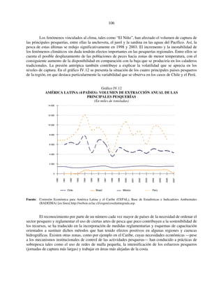 106 
Los fenómenos vinculados al clima, tales como “El Niño”, han afectado el volumen de captura de 
las principales pesquerías, entre ellas la anchoveta, el jurel y la sardina en las aguas del Pacífico. Así, la 
pesca de estas últimas se redujo significativamente en 1998 y 2003. El incremento y la inestabilidad de 
los fenómenos climáticos sin duda tendrán efectos importantes en las pesquerías regionales. Entre ellos se 
cuenta el posible desplazamiento de las poblaciones de peces hacia zonas de menor temperatura, con el 
consiguiente aumento de la disponibilidad en comparación con la baja que se produciría en los caladeros 
tradicionales. La presión antrópica también contribuye a explicar la volatilidad que se aprecia en los 
niveles de captura. En el gráfico IV.12 se presenta la situación de los cuatro principales países pesqueros 
de la región, en que destaca particularmente la variabilidad que se observa en los casos de Chile y el Perú. 
Gráfico IV.12 
AMÉRICA LATINA (4 PAÍSES): VOLUMEN DE EXTRACCIÓN ANUAL DE LAS 
PRINCIPALES PESQUERÍAS 
(En miles de toneladas) 
14 000 
12 000 
10 000 
8 000 
6 000 
4 000 
2 000 
0 
1990 
1991 
1992 
1993 
1994 
1995 
1996 
1997 
1998 
1999 
2000 
2001 
2002 
2003 
2004 
2005 
2006 
2007 
Chile Brasil México Perú 
Fuente: Comisión Económica para América Latina y el Caribe (CEPAL), Base de Estadísticas e Indicadores Ambientales 
(BADEIMA) [en línea] http://websie.eclac.cl/sisgen/cosultatitegrada.asp. 
El reconocimiento por parte de un número cada vez mayor de países de la necesidad de ordenar el 
sector pesquero y reglamentar el uso de ciertas artes de pesca que poco contribuyen a la sostenibilidad de 
los recursos, se ha traducido en la incorporación de medidas reglamentarias y esquemas de capacitación 
orientados a sustituir dichos métodos que han tenido efectos positivos en algunas regiones y cuencas 
hidrográficas. Existen otras zonas, como por ejemplo en el Caribe, cuyas necesidades económicas —pese 
a los mecanismos institucionales de control de las actividades pesqueras— han conducido a prácticas de 
sobrepesca tales como el uso de redes de malla pequeña, la intensificación de los esfuerzos pesqueros 
(jornadas de captura más largas) y trabajar en áreas más alejadas de la costa. 
 