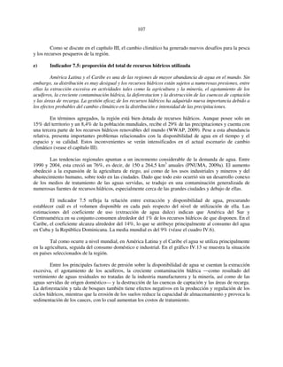 107 
Como se discute en el capítulo III, el cambio climático ha generado nuevos desafíos para la pesca 
y los recursos pesqueros de la región. 
e) Indicador 7.5: proporción del total de recursos hídricos utilizada 
América Latina y el Caribe es una de las regiones de mayor abundancia de agua en el mundo. Sin 
embargo, su distribución es muy desigual y los recursos hídricos están sujetos a numerosas presiones, entre 
ellas la extracción excesiva en actividades tales como la agricultura y la minería, el agotamiento de los 
acuíferos, la creciente contaminación hídrica, la deforestacion y la destrucción de las cuencas de captación 
y las áreas de recarga. La gestión eficaz de los recursos hídricos ha adquirido nueva importancia debido a 
los efectos probables del cambio climático en la distribución e intensidad de las precipitaciones. 
En términos agregados, la región está bien dotada de recursos hídricos. Aunque posee solo un 
15% del territorio y un 8,4% de la población mundiales, recibe el 29% de las precipitaciones y cuenta con 
una tercera parte de los recursos hídricos renovables del mundo (WWAP, 2009). Pese a esta abundancia 
relativa, presenta importantes problemas relacionados con la disponibilidad de agua en el tiempo y el 
espacio y su calidad. Estos inconvenientes se verán intensificados en el actual escenario de cambio 
climático (vease el capítulo III). 
Las tendencias regionales apuntan a un incremento considerable de la demanda de agua. Entre 
1990 y 2004, esta creció un 76%, es decir, de 150 a 264,5 km3 anuales (PNUMA, 2009a). El aumento 
obedeció a la expansión de la agricultura de riego, así como de los usos industriales y mineros y del 
abastecimiento humano, sobre todo en las ciudades. Dado que todo esto ocurrió sin un desarrollo conexo 
de los medios de tratamiento de las aguas servidas, se tradujo en una contaminación generalizada de 
numerosas fuentes de recursos hídricos, especialmente cerca de las grandes ciudades y debajo de ellas. 
El indicador 7.5 refleja la relación entre extracción y disponibilidad de agua, procurando 
establecer cuál es el volumen disponible en cada país respecto del nivel de utilización de ella. Las 
estimaciones del coeficiente de uso (extracción de agua dulce) indican que América del Sur y 
Centroamérica en su conjunto consumen alrededor del 1% de los recursos hídricos de que disponen. En el 
Caribe, el coeficiente alcanza alrededor del 14%, lo que se atribuye principalmente al consumo del agua 
en Cuba y la República Dominicana. La media mundial es del 9% (véase el cuadro IV.6). 
Tal como ocurre a nivel mundial, en América Latina y el Caribe el agua se utiliza principalmente 
en la agricultura, seguida del consumo doméstico e industrial. En el gráfico IV.13 se muestra la situación 
en países seleccionados de la región. 
Entre los principales factores de presión sobre la disponibilidad de agua se cuentan la extracción 
excesiva, el agotamiento de los acuíferos, la creciente contaminación hídrica —como resultado del 
vertimiento de aguas residuales no tratadas de la industria manufacturera y la minería, así como de las 
aguas servidas de origen doméstico— y la destrucción de las cuencas de captación y las áreas de recarga. 
La deforestación y tala de bosques también tiene efectos negativos en la producción y regulación de los 
ciclos hídricos, mientras que la erosión de los suelos reduce la capacidad de almacenamiento y provoca la 
sedimentación de los cauces, con lo cual aumentan los costos de tratamiento. 
 