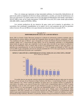 109 
Pese a la ventaja que representa su baja intensidad carbónica, los desarrollos hidroeléctricos de 
gran escala suelen acompañarse de diversos efectos ambientales y sociales, así como de interferencias con 
otros usos del recurso. La región cuenta con el 22% del potencial hidroeléctrico del mundo, equivalente a 
582.033 MW al año, de los cuales únicamente 139.688 MW (cerca del 24%) están siendo aprovechados 
(OLADE (2005), citado en PNUMA, 2009a). 
Los sectores productivos de uso intensivo de agua, como son la minería, la agricultura y la 
acuicultura, han continuado expandiéndose en la región, con lo cual aumentan aún más las presiones 
sobre el recurso. El caso de México sirve para ilustrar esta situación (véase el recuadro IV.5). 
Recuadro IV.5 
DISPONIBILIDAD DE AGUA: EL CASO DE MÉXICO 
Desde 1999, los Estados Unidos Mexicanos promueven la difusión de información estadística detallada sobre la 
disponibilidad de recursos hídricos por medio del Compendio básico del agua en México, actualizado a 2008 en 
“Las estadísticas del agua en México”, que se desarrolla en el marco del Sistema Nacional de Información sobre 
cantidad, calidad, usos y conservación del agua (SINA). Uno de los indicadores analizados es la disponibilidad 
natural media de agua per cápita, que comprende el total de agua dulce renovable de que dispone la población al 
final del ciclo hidrológico. Este se calcula sobre la base de las precipitaciones menos el agua que regresa a la 
atmósfera por evapotranspiración. Su valor ha disminuido de 17.742 m3 anuales por habitante en 1950 a tan solo 
4.312 en 2007, lo que corresponde a una tasa de variación acumulada del -75,7%. En su gran mayoría, esta obedeció 
al crecimiento poblacional del período, que se quintuplicó. 
MÉXICO: VARIACIÓN DE LA DISPONIBILIDAD NATURAL MEDIA DE AGUA PER CÁPITA, 1950-2007 
(En m3 anuales por habitante) 
17 742 
10 991 
7 940 
6 168 
5 298 5 011 4 689 4 427 4 312 
20 000 
15 000 
10 000 
5 000 
0 
1950 1960 1970 1980 1990 1995 2000 2005 2007 
Es posible observar una marcada variación espacial de la disponibilidad de agua per cápita entre las regiones 
del norte y el sur del país. En la Península de Baja California, Río Bravo y Lerma-Santiago-Pacífico se registran 
valores inferiores a los 1.700 m3 anuales por habitante, de manera que se las considera regiones en condiciones de 
estrés hídrico. En cambio, en las zonas de Frontera Sur y Golfo Centro la disponibilidad supera los 9.000 m3 anuales 
por habitante, lo que las sitúa como regiones de gran abundancia de agua. La situación de la región de Aguas del 
Valle de México es la más preocupante, ya que tiene una disponibilidad inferior a los 500 m3 anuales per cápita 
(143 m3) y se encuentra, por lo tanto, en condiciones de escasez grave. Además, como se desprende de los mapas 
comparativos 2007-2030, realizados por la Comisión Nacional del Agua (CONAGUA), la disponibilidad natural 
media de agua seguirá disminuyendo y alcanzará niveles inferiores a los 1.000 m3 anuales por habitante. Las regiones 
de Península de Baja California y Río Bravo, en particular, afrontan el riesgo de encontrarse en situación de escasez. 
 