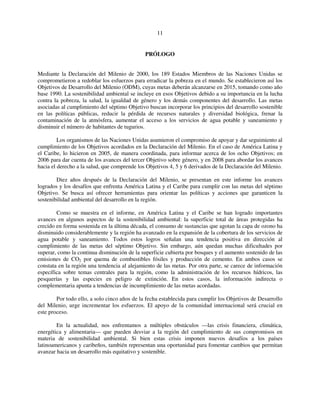 11 
PRÓLOGO 
Mediante la Declaración del Milenio de 2000, los 189 Estados Miembros de las Naciones Unidas se 
comprometieron a redoblar los esfuerzos para erradicar la pobreza en el mundo. Se establecieron así los 
Objetivos de Desarrollo del Milenio (ODM), cuyas metas deberán alcanzarse en 2015, tomando como año 
base 1990. La sostenibilidad ambiental se incluye en esos Objetivos debido a su importancia en la lucha 
contra la pobreza, la salud, la igualdad de género y los demás componentes del desarrollo. Las metas 
asociadas al cumplimiento del séptimo Objetivo buscan incorporar los principios del desarrollo sostenible 
en las políticas públicas, reducir la pérdida de recursos naturales y diversidad biológica, frenar la 
contaminación de la atmósfera, aumentar el acceso a los servicios de agua potable y saneamiento y 
disminuir el número de habitantes de tugurios. 
Los organismos de las Naciones Unidas asumieron el compromiso de apoyar y dar seguimiento al 
cumplimiento de los Objetivos acordados en la Declaración del Milenio. En el caso de América Latina y 
el Caribe, lo hicieron en 2005, de manera coordinada, para informar acerca de los ocho Objetivos; en 
2006 para dar cuenta de los avances del tercer Objetivo sobre género, y en 2008 para abordar los avances 
hacia el derecho a la salud, que comprende los Objetivos 4, 5 y 6 derivados de la Declaración del Milenio. 
Diez años después de la Declaración del Milenio, se presentan en este informe los avances 
logrados y los desafíos que enfrenta América Latina y el Caribe para cumplir con las metas del séptimo 
Objetivo. Se busca así ofrecer herramientas para orientar las políticas y acciones que garanticen la 
sostenibilidad ambiental del desarrollo en la región. 
Como se muestra en el informe, en América Latina y el Caribe se han logrado importantes 
avances en algunos aspectos de la sostenibilidad ambiental: la superficie total de áreas protegidas ha 
crecido en forma sostenida en la última década, el consumo de sustancias que agotan la capa de ozono ha 
disminuido considerablemente y la región ha avanzado en la expansión de la cobertura de los servicios de 
agua potable y saneamiento. Todos estos logros señalan una tendencia positiva en dirección al 
cumplimiento de las metas del séptimo Objetivo. Sin embargo, aún quedan muchas dificultades por 
superar, como la continua disminución de la superficie cubierta por bosques y el aumento sostenido de las 
emisiones de CO2 por quema de combustibles fósiles y producción de cemento. En ambos casos se 
constata en la región una tendencia al alejamiento de las metas. Por otra parte, se carece de información 
específica sobre temas centrales para la región, como la administración de los recursos hídricos, las 
pesquerías y las especies en peligro de extinción. En estos casos, la información indirecta o 
complementaria apunta a tendencias de incumplimiento de las metas acordadas. 
Por todo ello, a solo cinco años de la fecha establecida para cumplir los Objetivos de Desarrollo 
del Milenio, urge incrementar los esfuerzos. El apoyo de la comunidad internacional será crucial en 
este proceso. 
En la actualidad, nos enfrentamos a múltiples obstáculos —las crisis financiera, climática, 
energética y alimentaria— que pueden desviar a la región del cumplimiento de sus compromisos en 
materia de sostenibilidad ambiental. Si bien estas crisis imponen nuevos desafíos a los países 
latinoamericanos y caribeños, también representan una oportunidad para fomentar cambios que permitan 
avanzar hacia un desarrollo más equitativo y sostenible. 
 