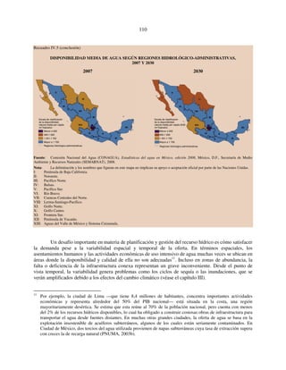 110 
Recuadro IV.5 (conclusión) 
DISPONIBILIDAD MEDIA DE AGUA SEGÚN REGIONES HIDROLÓGICO-ADMINISTRATIVAS, 
2007 Y 2030 
2007 2030 
Escala de clasificación 
de la disponibilidad 
natural media per cápita 
(m3/hab/año) 
Menor a 500 
500-1 000 
1 001-1 700 
Mayor a 1 700 
Regiones hidrológico-administrativas 
Escala de clasificación 
de la disponibilidad 
natural media per cápita 2030 
(m3/hab/año) 
Menor a 500 
500-1 000 
1 001-1 700 
Mayor a 1 700 
Regiones hidrológico-administrativas 
Fuente: Comisión Nacional del Agua (CONAGUA), Estadísticas del agua en México, edición 2008, México, D.F., Secretaría de Medio 
Ambiente y Recursos Naturales (SEMARNAT), 2008. 
Nota: La delimitación y los nombres que figuran en este mapa no implican su apoyo o aceptación oficial por parte de las Naciones Unidas. 
I: Península de Baja California. 
II: Noroeste. 
III: Pacífico Norte. 
IV: Balsas. 
V: Pacífico Sur. 
VI: Río Bravo. 
VII: Cuencas Centrales del Norte. 
VIII: Lerma-Santiago-Pacífico. 
XI: Golfo Norte. 
X: Golfo Centro. 
XI: Frontera Sur. 
XII: Península de Yucatán. 
XIII: Aguas del Valle de México y Sistema Cutzamala. 
Un desafío importante en materia de planificación y gestión del recurso hídrico es cómo satisfacer 
la demanda pese a la variabilidad espacial y temporal de la oferta. En términos espaciales, los 
asentamientos humanos y las actividades económicas de uso intensivo de agua muchas veces se ubican en 
áreas donde la disponibilidad y calidad de ella no son adecuadas11. Incluso en zonas de abundancia, la 
falta o deficiencia de la infraestructura conexa representan un grave inconveniente. Desde el punto de 
vista temporal, la variabilidad genera problemas como los ciclos de sequía o las inundaciones, que se 
verán amplificados debido a los efectos del cambio climático (véase el capítulo III). 
11 Por ejemplo, la ciudad de Lima —que tiene 8,4 millones de habitantes, concentra importantes actividades 
económicas y representa alrededor del 50% del PIB nacional— está situada en la costa, una región 
mayoritariamente desértica. Se estima que esta reúne al 70% de la población nacional, pero cuenta con menos 
del 2% de los recursos hídricos disponibles, lo cual ha obligado a construir costosas obras de infraestructura para 
transportar el agua desde fuentes distantes. En muchas otras grandes ciudades, la oferta de agua se basa en la 
explotación insostenible de acuíferos subterráneos, algunos de los cuales están seriamente contaminados. En 
Ciudad de México, dos tercios del agua utilizada provienen de napas subterráneas cuya tasa de extracción supera 
con creces la de recarga natural (PNUMA, 2003b). 
 
