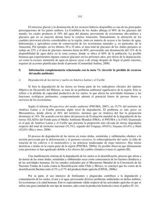 111 
El retroceso glaciar y la disminución de los recursos hídricos disponibles es una de las principales 
preocupaciones de los países andinos. La Cordillera de los Andes alberga el 90% de los glaciares del 
mundo, los cuales producen el 10% del agua del planeta, proveniente de ecosistemas alto-andinos y 
glaciares que en su mayoría drenan hacia la extensa Amazonía. Naturalmente, la alteración de los 
caudales provocará efectos considerables en la región, tanto en materia de acceso a las fuentes de agua, 
hidroenergía y agricultura como de conservación de los ecosistemas naturales y, en particular, de la 
Amazonía. Por ejemplo, en los últimos 30 a 35 años, el área total de glaciares de los Andes peruanos se 
redujo un 22% y el área de glaciares menores hasta un 80%, provocando una disminución del 12% de la 
disponibilidad de agua dulce en la zona costera, donde se ubica el 60% de la población. La posible 
bonanza que experimenten algunas cuencas glaciares en los próximos años, por efecto de la deglaciación, 
así como la escasez inminente de agua en épocas secas o de estiaje después de llegar al punto máximo, 
requiere de acciones planificadas desde el presente (Comunidad Andina, 2008). 
f) Información complementaria relacionada con la meta 7A (invertir la pérdida de recursos 
del medio ambiente) 
i) Degradación de las tierras y suelos en América Latina y el Caribe 
Si bien la degradación de las tierras no forma parte de los indicadores oficiales del séptimo 
Objetivo de Desarrollo del Milenio, se trata de un problema ambiental significativo de la región. Este se 
refiere a la pérdida de capacidad productiva de los suelos, lo que afecta las actividades humanas y las 
funciones ecológicas pertinentes, comprometiendo además el potencial futuro de proveer bienes y 
servicios de los ecosistemas. 
Según el informe Perspectivas del medio ambiente (PNUMA, 2007), un 15,7% del territorio de 
América Latina y el Caribe presenta algún nivel de degradación. El problema es más grave en 
Mesoamérica, donde afecta al 26% del territorio, mientras que en América del Sur la proporción 
disminuye al 14%. De acuerdo con los datos del proyecto de Evaluación mundial de la degradación de las 
tierras (GLADA) del Fondo para el Medio Ambiente Mundial (FMA), el PNUMA y la FAO, Guatemala 
es el país de América Latina y el Caribe que presenta la proporción más elevada de tierras degradadas 
respecto del total de territorio nacional (51,3%), seguido del Uruguay (49,6%), Guyana (43,4%) y Haití 
(42,6%) (Bai y otros, 2008). 
El proceso de degradación de las tierras en zonas áridas, semiáridas y subhúmedas obedece a la 
erosión provocada por la deforestación y el pastoreo excesivo, la sobreexplotación del suelo, la falta de 
rotación de los cultivos o el monocultivo y las prácticas inadecuadas de riego intensivo. Hay tierras 
desérticas o áridas en la cuarta parte de la región (PNUMA, 2009a). Es posible observar que últimamente 
estas presiones se han agudizado debido a los efectos del cambio climático (véase el capítulo III). 
Una manifestación extrema de la degradación de los suelos es la desertificación, proceso que afecta a 
las tierras de las zonas áridas, semiáridas y subhúmedas secas como consecuencia de los factores climáticos y 
de las actividades humanas. En los estudios realizados por el Mecanismo Mundial de la Convención de las 
Naciones Unidas de Lucha contra la Desertificación sobre Chile y México, se concluyó que los costos de la 
desertificación fluctúan entre el 3% y el 7% del producto bruto agrícola (CEPAL, 2008e). 
Por su parte, el uso intensivo de fertilizantes y plaguicidas contribuye a la degradación y 
contaminación de los suelos, el aire y el agua, provocando diversos problemas ambientales en dichos ámbitos, 
los ecosistemas y la salud humana. Esto es especialmente válido respecto de las actividades agrícolas en que se 
utiliza una gran cantidad de este tipo de insumos, tales como la producción hortícola (véase el gráfico IV.14). 
 