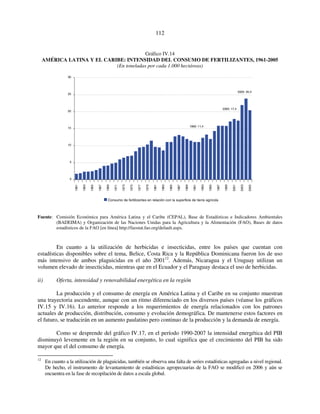 112 
Gráfico IV.14 
AMÉRICA LATINA Y EL CARIBE: INTENSIDAD DEL CONSUMO DE FERTILIZANTES, 1961-2005 
(En toneladas por cada 1.000 hectáreas) 
30 
25 
20 
15 
10 
5 
0 
1990: 11,4 
2000: 17,4 
2005: 20,4 
1961 
1963 
1965 
1967 
1969 
1971 
1973 
1975 
1977 
1979 
1981 
1983 
1985 
1987 
1989 
1991 
1993 
1995 
1997 
1999 
2001 
2003 
2005 
Consumo de fertilizantes en relación con la superficie de tierra agrícola 
Fuente: Comisión Económica para América Latina y el Caribe (CEPAL), Base de Estadísticas e Indicadores Ambientales 
(BADEIMA) y Organización de las Naciones Unidas para la Agricultura y la Alimentación (FAO), Bases de datos 
estadísticos de la FAO [en línea] http://faostat.fao.org/default.aspx. 
En cuanto a la utilización de herbicidas e insecticidas, entre los países que cuentan con 
estadísticas disponibles sobre el tema, Belice, Costa Rica y la República Dominicana fueron los de uso 
más intensivo de ambos plaguicidas en el año 200112. Además, Nicaragua y el Uruguay utilizan un 
volumen elevado de insecticidas, mientras que en el Ecuador y el Paraguay destaca el uso de herbicidas. 
ii) Oferta, intensidad y renovabilidad energética en la región 
La producción y el consumo de energía en América Latina y el Caribe en su conjunto muestran 
una trayectoria ascendente, aunque con un ritmo diferenciado en los diversos países (véanse los gráficos 
IV.15 y IV.16). Lo anterior responde a los requerimientos de energía relacionados con los patrones 
actuales de producción, distribución, consumo y evolución demográfica. De mantenerse estos factores en 
el futuro, se traducirán en un aumento paulatino pero continuo de la producción y la demanda de energía. 
Como se desprende del gráfico IV.17, en el período 1990-2007 la intensidad energética del PIB 
disminuyó levemente en la región en su conjunto, lo cual significa que el crecimiento del PIB ha sido 
mayor que el del consumo de energía. 
12 En cuanto a la utilización de plaguicidas, también se observa una falta de series estadísticas agregadas a nivel regional. 
De hecho, el instrumento de levantamiento de estadísticas agropecuarias de la FAO se modificó en 2006 y aún se 
encuentra en la fase de recopilación de datos a escala global. 
 