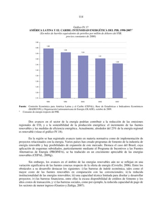 114 
Gráfico IV.17 
AMÉRICA LATINA Y EL CARIBE: INTENSIDAD ENERGÉTICA DEL PIB, 1990-2007 a 
(En miles de barriles equivalentes de petróleo por millón de dólares del PIB, 
precios constantes de 2000) 
1,60 
1,56 
1,53 
1,51 
1,46 
1,65 
1,60 
1,55 
1,50 
1,45 
1,40 
1,35 
1,30 
1,25 
1,20 
1,15 
1990 1995 2000 2005 2007 
Fuente: Comisión Económica para América Latina y el Caribe (CEPAL), Base de Estadísticas e Indicadores Económicos 
(BADECON) y Organización Latinoamericana de Energía (OLADE), octubre de 2009. 
a Consumo de energía respecto del PIB. 
Dos avances en el sector de la energía podrían contribuir a la reducción de las emisiones 
regionales de CO2 y a la sostenibilidad de la producción energética: el incremento de las fuentes 
renovables y las medidas de eficiencia energética. Actualmente, alrededor del 23% de la energía regional 
es renovable (véase el gráfico IV.18). 
En la región se han registrado avances tanto en materia normativa como de implementación de 
proyectos relacionados con la energía. Varios países han creado programas de fomento de la industria de 
energía renovable y hay posibilidades de expansión de este mercado. Destaca el caso del Brasil, cuya 
aplicación de esquemas subsidiados, particularmente mediante el Programa de Incentivos a las Fuentes 
Alternativas de Energía (PROINFA), se ha traducido en un crecimiento apreciable de las energías 
renovables (CEPAL, 2009g). 
Sin embargo, los avances en el ámbito de las energías renovables aún no se reflejan en una 
variación significativa de las fuentes conexas respecto de la oferta de energía (Coviello, 2006). Entre los 
obstáculos a su desarrollo destacan los siguientes: i) las barreras de índole económica, tales como el 
mayor costo de las fuentes renovables en comparación con las convencionales; ii) la reducida 
institucionalidad de las energías renovables; iii) una capacidad técnica limitada para diseñar y desarrollar 
proyectos; iv) las barreras financieras, entre ellas la escasa disponibilidad de créditos de fomento y los 
altos costos de transacción, y v) las barreras sociales, como por ejemplo, la reducida capacidad de pago de 
los sectores de menor ingreso (Granizo y Zuñiga, 2007). 
 