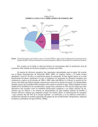 115 
Gráfico IV.18 
AMÉRICA LATINA Y EL CARIBE: OFERTA DE ENERGÍA, 2007 
Hidroenergía 
8,5% 
Geotermia 
0,5% 
Leña sostenible 
6,0% 
Productos de caña 
6,6% 
Otras fuentes renovables 
1,4% 
Carbón 
5,0% 
Nuclear 
0,8% 
Renovables 
23,1% 
Gas natural 
26,3% 
Petróleo 
41,7% 
Leña no sostenible 
2,1% 
Otras fuentes no renovables 
1,0% 
Fuente: Comisión Económica para América Latina y el Caribe (CEPAL), sobre la base de Organización Latinoamericana de 
Energía (OLADE), Sistema de Información Económica Energética (SIEE) [en línea] http://www.olade.org.ec/siee.html. 
Por su parte, en el Caribe se observan barreras de conocimiento dado el insuficiente nivel de 
conciencia sobre medidas de eficiencia energética y energías renovables. 
En materia de eficiencia energética, hay importantes oportunidades para la región. De acuerdo 
con el Banco Interamericano de Desarrollo (BID, 2008), en América Latina y el Caribe existen 
abundantes “reservas” de ella y su explotación apenas ha comenzado. Si bien algunos países ya se están 
beneficiando del ahorro significativo en que se tradujeron los programas de eficiencia energética que 
comenzaron a aplicar en las décadas de 1980 y 1990, sobre todo México y el Brasil, la mayoría de sus 
vecinos aún tienen que dedicar ingentes esfuerzos por conservar las fuentes de energía. Las oportunidades 
abundan, puesto que la productividad energética de la región en general es baja. Todavía depende en gran 
medida de las bombillas de luz incandescentes, aunque estas consumen un 70% más de energía que otras 
alternativas más recientes como las bombillas fluorescentes compactas o los diodos emisores de luz, 
mientras que las fábricas y los sistemas de abastecimiento de agua emplean millones de bombas y 
motores eléctricos antiguos que malgastan energía. En muchos países, la infraestructura de transporte 
—que consume más del 30% de la energía regional— es ineficiente, y en los edificios comerciales y 
residenciales abundan los modelos anticuados de equipos de aire acondicionado, refrigeradores, máquinas 
lavadoras y calentadores de agua (CEPAL, 2009g). 
 