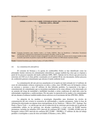 117 
Recuadro IV.6 (conclusión) 
AMÉRICA LATINA Y EL CARIBE: INTENSIDAD MEDIA DEL CONSUMO DE ENERGÍA 
Y PIB PER CÁPITA, 1990-2007 
Intensidad media de la oferta (consumo) de 
energía (miles de barriles equivalentes 
de petróleo/millón de dólares) 
BRB 
VEN 
BRA CHL 
SUR 
COL 
PAN 
CRI 
JAM 
CUB 
GRD 
TTO 
MEX 
PER DOM 
URY 
0 2 000 4 000 6 000 8 000 
Promedio del PIB per cápita (en dólares de 2000) 
ARG 
GUY 
NIC 
PRY 
HND 
BOL 
ECU 
GTM 
SLV 
HTI 
10 
8 
6 
4 
2 
0 
Fuente: Comisión Económica para América Latina y el Caribe (CEPAL), Base de Estadísticas e Indicadores Económicos 
(BADECON) y Organización Latinoamericana de Energía (OLADE), octubre de 2009. 
Nota: La intensidad media del consuno de energía corresponde a la media de las razones de consumo total de energía (medido en miles 
de barriles equivalentes de petróleo) respecto del PIB (en millones de dólares de 2000) durante el período señalado. 
Fuente: Comisión Económica para América Latina y el Caribe (CEPAL). 
iii) La contaminación atmosférica 
El consumo de biomasa y la quema de combustibles fósiles se han identificado como las 
principales fuentes emisoras de contaminantes atmosféricos, aunque también hay otras que se originan a 
partir de los procesos naturales del medio ambiente (OPS, 2007). Además de los efectos que provocan las 
emisiones de CO2 en el clima global, examinados en el capítulo III de este documento, dichos procesos 
de combustión generan contaminantes que afectan el medio ambiente local. 
La contaminación del aire provoca anualmente en la región un total estimado de 2,3 millones de 
casos de enfermedades crónicas respiratorias en niños y niñas, unos 105.000 casos de bronquitis crónica 
en ancianos y ancianas y unos 65 millones de días laborales perdidos. La exposición a los tipos y 
concentraciones de contaminantes que se encuentran usualmente en las zonas urbanas, se ha relacionado con 
un aumento del riesgo de mortalidad y morbilidad vinculado a ciertas condiciones de salud tales como las 
enfermedades respiratorias y cardiovasculares. Por otra parte, la exposición de las madres a los contaminantes 
del aire durante el embarazo también tendría efectos adversos en el crecimiento del feto (PNUMA, 2003b). 
La adopción de las medidas y tecnologías disponibles para disminuir los niveles de 
contaminación del aire evitaría la ocurrencia de enfermedades y muertes prematuras. Sobre la base de 
información relacionada con algunas áreas metropolitanas de las Américas —México, D.F., Santiago, Sao 
Paulo y Nueva York—, se calcula que tan solo la reducción de las emisiones provocadas por la quema de 
combustibles sólidos en las próximas dos décadas contribuiría a evitar cerca de 64.000 muertes 
prematuras, incluidas las infantiles (95% intervalo de confianza [IC] 18,000 – 116,000), 65.000 casos de 
bronquitis crónica (95% intervalo de confianza [IC] 22,000 – 108,000) y 37 millones de días de trabajo 
perdidos o restringidos a causa de otras actividades (Cifuentes y otros, 2001). 
 