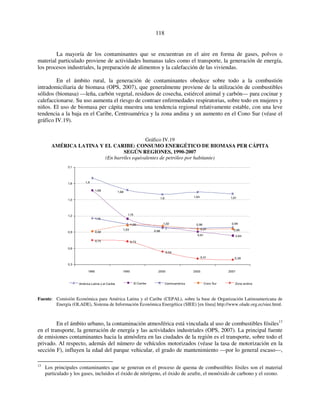 118 
La mayoría de los contaminantes que se encuentran en el aire en forma de gases, polvos o 
material particulado proviene de actividades humanas tales como el transporte, la generación de energía, 
los procesos industriales, la preparación de alimentos y la calefacción de las viviendas. 
En el ámbito rural, la generación de contaminantes obedece sobre todo a la combustión 
intradomiciliaria de biomasa (OPS, 2007), que generalmente proviene de la utilización de combustibles 
sólidos (biomasa) —leña, carbón vegetal, residuos de cosecha, estiércol animal y carbón— para cocinar y 
calefaccionarse. Su uso aumenta el riesgo de contraer enfermedades respiratorias, sobre todo en mujeres y 
niños. El uso de biomasa per cápita muestra una tendencia regional relativamente estable, con una leve 
tendencia a la baja en el Caribe, Centroamérica y la zona andina y un aumento en el Cono Sur (véase el 
gráfico IV.19). 
Gráfico IV.19 
AMÉRICA LATINA Y EL CARIBE: CONSUMO ENERGÉTICO DE BIOMASA PER CÁPITA 
SEGÚN REGIONES, 1990-2007 
(En barriles equivalentes de petróleo por habitante) 
1,68 
1,16 
1,15 
1,05 
1,6 1,64 1,61 
0,96 
0,97 
0,99 
0,96 
0,84 
0,92 
1,68 
1,03 
0,75 0,73 
1,02 
1 
0,54 
0,98 
0,91 
1,9 
0,41 0,39 
2,1 
1,8 
1,5 
1,2 
0,9 
0,6 
0,3 
1990 1995 2000 2005 2007 
América Latina y el Caribe El Caribe Centroamérica Cono Sur Zona andina 
Fuente: Comisión Económica para América Latina y el Caribe (CEPAL), sobre la base de Organización Latinoamericana de 
Energía (OLADE), Sistema de Información Económica Energética (SIEE) [en línea] http://www.olade.org.ec/siee.html. 
En el ámbito urbano, la contaminación atmosférica está vinculada al uso de combustibles fósiles13 
en el transporte, la generación de energía y las actividades industriales (OPS, 2007). La principal fuente 
de emisiones contaminantes hacia la atmósfera en las ciudades de la región es el transporte, sobre todo el 
privado. Al respecto, además del número de vehículos motorizados (véase la tasa de motorización en la 
sección F), influyen la edad del parque vehicular, el grado de mantenimiento —por lo general escaso—, 
13 Los principales contaminantes que se generan en el proceso de quema de combustibles fósiles son el material 
particulado y los gases, incluidos el óxido de nitrógeno, el óxido de azufre, el monóxido de carbono y el ozono. 
 