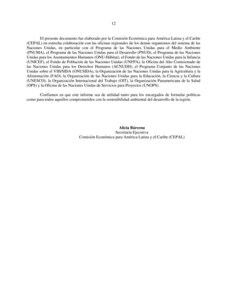 12 
El presente documento fue elaborado por la Comisión Económica para América Latina y el Caribe 
(CEPAL) en estrecha colaboración con las oficinas regionales de los demás organismos del sistema de las 
Naciones Unidas, en particular con el Programa de las Naciones Unidas para el Medio Ambiente 
(PNUMA), el Programa de las Naciones Unidas para el Desarrollo (PNUD), el Programa de las Naciones 
Unidas para los Asentamientos Humanos (ONU-Hábitat), el Fondo de las Naciones Unidas para la Infancia 
(UNICEF), el Fondo de Población de las Naciones Unidas (UNFPA), la Oficina del Alto Comisionado de 
las Naciones Unidas para los Derechos Humanos (ACNUDH), el Programa Conjunto de las Naciones 
Unidas sobre el VIH/SIDA (ONUSIDA), la Organización de las Naciones Unidas para la Agricultura y la 
Alimentación (FAO), la Organización de las Naciones Unidas para la Educación, la Ciencia y la Cultura 
(UNESCO), la Organización Internacional del Trabajo (OIT), la Organización Panamericana de la Salud 
(OPS) y la Oficina de las Naciones Unidas de Servicios para Proyectos (UNOPS). 
Confiamos en que este informe sea de utilidad tanto para los encargados de formular políticas 
como para todos aquellos comprometidos con la sostenibilidad ambiental del desarrollo de la región. 
Alicia Bárcena 
Secretaria Ejecutiva 
Comisión Económica para América Latina y el Caribe (CEPAL) 
 