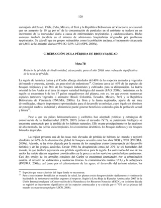 120 
metrópolis del Brasil, Chile, Cuba, México, el Perú y la República Bolivariana de Venezuela, se constató 
que un aumento de 10 μg por m3 de la concentración de partículas en el ambiente se traduce en un 
incremento de la mortalidad diaria a causa de enfermedades respiratorias y cardiovasculares. Dicho 
aumento también incidiría en el número de admisiones hospitalarias originadas por problemas 
respiratorios. Se calculó que en grupos vulnerables como la población anciana, el incremento alcanzaría 
un 0,86% de las muertes diarias (95% IC: 0,49; 1,24) (OPS, 2005a). 
C. REDUCCIÓN DE LA PÉRDIDA DE BIODIVERSIDAD 
Meta 7B 
Reducir la pérdida de biodiversidad, alcanzando, para el año 2010, una reducción significativa 
de la tasa de pérdida. 
La región de América Latina y el Caribe alberga alrededor del 40% de las especies animales y vegetales 
del mundo y presenta, además, un gran nivel de endemismo16. Contiene cerca del 40% de las especies de 
bosques tropicales y un 36% de los bosques industriales y cultivados para la alimentación. La ladera 
oriental de los Andes es el área de mayor variedad biológica del mundo (FAO, 2009a). Asimismo, en la 
región se encuentran 6 de los 17 países megadiversos del planeta, esto es, los que poseen numerosas 
especies terrestres vegetales o animales: Brasil, Colombia, Ecuador, México, Perú y la República 
Bolivariana de Venezuela (PNUMA, 2009a). La flora y la fauna regionales, aparte de ser muy 
diversificadas, ofrecen importantes oportunidades para el desarrollo económico, cuyo legado en términos 
de potencial médico, industrial y alimenticio puede generar beneficios sostenidos para la población actual 
y futura17. 
Pese a que los países latinoamericanos y caribeños han adoptado políticas y estrategias de 
conservación de la biodiversidad (UICN, 2007) (véase el recuadro IV.7), su patrimonio biológico se 
encuentra amenazado por la pérdida de los hábitats naturales. Ello ocurre principalmente en las regiones 
de alta montaña, las tierras secas tropicales, los ecosistemas desérticos, los bosques nubosos y los bosques 
húmedos tropicales. 
La región presenta una de las tasas más elevadas de pérdida de hábitats del mundo y registró 
alrededor del 66% de la disminución global de bosques ocurrida entre los años 2000 y 2005 (PNUMA, 
2009a). Además, se ha visto afectada por la merma de los manglares como consecuencia del desarrollo 
turístico y de las granjas acuícolas. Desde 1980, ha desaparecido cerca del 20% de los humedales del 
mundo, lo que también representa una pérdida significativa para la región. La conversión del uso de los 
suelos ha tenido efectos negativos considerables en la pesca y en los servicios ecosistémicos pertinentes. 
Casi dos tercios de los arrecifes coralinos del Caribe se encuentran amenazados por la urbanización 
costera, el arrastre de sedimentos y sustancias tóxicas, la contaminación marina (CO2) y la sobrepesca 
(PNUMA, 2009a), así como por el calentamiento de las aguas, el desarrollo del turismo náutico, los 
16 Especies que son exclusivas del lugar donde se encuentran. 
17 Pese a sus enormes beneficios en materia de salud, las plantas están desapareciendo rápidamente y continuarán 
haciéndolo de no tomarse medidas urgentes al respecto. Según la Lista Roja de Especies Amenazadas 2007 de la 
Unión Internacional para la Conservación de la Naturaleza y los Recursos Naturales (UICN), en la última década 
se registró un incremento significativo de las especies amenazadas y se calcula que el 70% de las plantas del 
mundo se encuentra en peligro (UICN, 2008). 
 