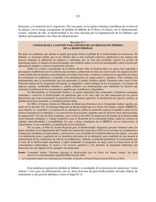 121 
huracanes y la remoción de la vegetación. Por otra parte, en la región continúa el problema de erosión de 
las playas, con el riesgo consiguiente de pérdida de hábitats de la flora y la fauna y de la infraestructura 
costera. Además de ello, la biodiversidad se ha visto afectada por la fragmentación de los hábitats, que 
obedece principalmente a las obras de infraestructura. 
Recuadro IV.7 
CONSOLIDAR LA GESTIÓN PARA DISMINUIR LOS RIESGOS DE PÉRDIDA 
DE LA BIODIVERSIDAD 
Sin duda, los problemas que afronta la región para poder frenar la pérdida de la biodiversidad son numerosos. No 
obstante, es necesario señalar que en los últimos años se han realizado esfuerzos significativos por atenuar este 
proceso mediante la definición de políticas y estrategias que no solo han permitido mejorar los niveles de 
representatividad y el número de áreas declaradas, sino también reducir el nivel de incertidumbre sobre la forma más 
adecuada de manejar y conocer el patrimonio silvestre. 
Dados los avances conceptuales de la última década sobre la biodiversidad, los países han empezado a 
preocuparse notablemente por los criterios para declarar y administrar las áreas de conservación. En algunos de ellos 
se han establecido los primeros procedimientos de análisis funcional y comienza a analizarse la capacidad que tienen 
los ecosistemas de mantenerse y responder a las perturbaciones de origen natural y antrópico. Estos enfoques son 
fundamentales ante la incertidumbre que está generando el cambio climático global. Elementos tales como el área 
funcional mínima de los fragmentos del paisaje, la integridad o salud ecológica de los ecosistemas y el concepto de 
especies, paisaje, variabilidad climática y cambio climático son fundamentales para identificar los factores que 
sustentan la resiliencia de los ecosistemas y aquellos que contribuyen a degradarlos. 
En Mesoamérica, la Comunidad Andina y la región Amazónica han comenzado a formularse estrategias 
orientadas a conservar la biodiversidad, un patrimonio que se ha visto cada vez más amenazado por las graves 
alteraciones que están ocasionando la expansión de las fronteras agrícolas, la introducción de especies exóticas, la 
globalización de la economía y la modificación del clima. 
En 2002, el Consejo Andino de Ministros de Relaciones Exteriores de la Comunidad Andinaa aprobó, por 
medio de la decisión 523, la Estrategia Regional de Biodiversidad para los Países del Trópico Andino (ERBPTA), 
cuyo objetivo es “contribuir a la generación de alternativas viables de desarrollo regional sostenible a partir de los 
recursos naturales de la subregión y a la concertación de posiciones conjuntas ante los diversos foros internacionales 
de negociación”. En esta decisión se plantea, como visión al año 2010, la integración del manejo de la biodiversidad 
como elemento estratégico y ventaja competitiva para el desarrollo de la comunidad andina, según los criterios de 
equidad, interculturalidad y sostenibilidad. Los ejes y líneas estratégicas de la ERBPTA son la conservación, el 
conocimiento, el uso sostenible y la distribución de los beneficios. 
Por su parte, el Plan de Acción Regional para la Biodiversidad Amazónica procura fortalecer entre los 
países miembros de la Organización del Tratado de Cooperación Amazónica (OTCA) las acciones de coordinación y 
cooperación orientadas al conocimiento, conservación y uso sostenible de la biodiversidad en esta región , así como 
a la distribución justa y equitativa de los beneficios derivados de su utilización, para contribuir de esta manera al 
mejoramiento de las condiciones de vida de sus poblaciones. Además, se pretende profundizar el conocimiento que 
se tiene de la biodiversidad amazónica y seguir trabajando en programas de apoyo para la conservación de los 
conocimientos tradicionales, el acceso a los recursos genéticos y los derechos de propiedad intelectual, por 
mencionar tan solo algunos de los ejemplos más destacados. 
Fuente: Comunidad Andina, “Estrategia Regional de Biodiversidad para los Países del Trópico Andino” [en línea] 
http://www.comunidadandina.org/public/ERB_final.pdf, 2005. 
a La Comunidad Andina está conformada por Colombia, el Ecuador, el Estado Plurinacional de Bolivia y el Perú. 
Esta tendencia regional de pérdida de hábitats se acompaña de la presencia de numerosas “zonas 
críticas” o hot spots de deforestación, esto es, áreas boscosas de gran biodiversidad, elevados índices de 
endemismo y alta presión antrópica (véase el mapa IV.1). 
 