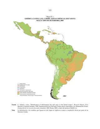 122 
Mapa IV.1 
AMÉRICA LATINA Y EL CARIBE: ZONAS CRÍTICAS (HOT SPOTS) 
SEGÚN TIPO DE DETERIORO, 2005 
D ivisión política 
Tipo de deterioro de los hot spots 
Deforestación 
Fragmentación 
Degradación 
Deforestación y fragmentación 
Forest Resources Assessment 2005 (FAO) 
Zonas cultivadas o parcialmente cultivadas 
Zonas boscosas o parcialmente boscosas 
Zonas descubiertas, cuerpos de agua o nieves permanentes 
Fuente: F. Achard y otros, “Identification of deforestation hot spot areas in the humid tropics”, Research Report, Nº 4, 
Bruselas, Comisión Europea, 1998; Organización de las Naciones Unidas para la Agricultura y la Alimentación (FAO), 
Evaluación de los recursos forestales mundiales 2005, Roma, 2005; y datos del proyecto GlobCover. 
Nota: La delimitación y los nombres que figuran en este mapa no implican su apoyo o aceptación oficial por parte de las 
Naciones Unidas. 
 
