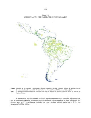125 
Mapa IV.2 
AMÉRICA LATINA Y EL CARIBE: ÁREAS PROTEGIDAS, 2009 
División política 
Áreas protegidas 
Fuente: Programa de las Naciones Unidas para el Medio Ambiente (PNUMA) y Centro Mundial de Vigilancia de la 
Conservación, Data Structure of the World Database on Protected Areas (WDPA) Annual Release 2009. 
Nota: La delimitación y los nombres que figuran en este mapa no implican su apoyo o aceptación oficial por parte de las 
Naciones Unidas. 
Si bien más del 20% del territorio total de la región se encuentra en la actualidad bajo protección, 
ello no implica que todos los ecosistemas estén debidamente representados en las áreas pertinentes. Por 
ejemplo, solo un 2,7% del Bosque Atlántico, de cuya extensión original queda solo el 7,5%, está 
protegido (PNUMA, 2009a). 
 