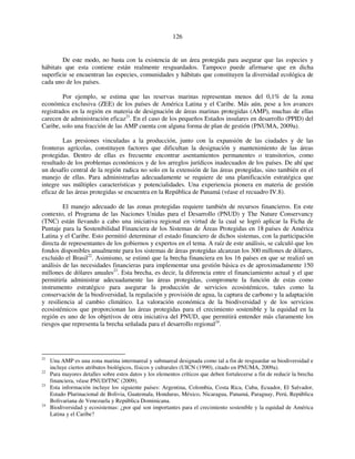 126 
De este modo, no basta con la existencia de un área protegida para asegurar que las especies y 
hábitats que esta contiene están realmente resguardados. Tampoco puede afirmarse que en dicha 
superficie se encuentran las especies, comunidades y hábitats que constituyen la diversidad ecológica de 
cada uno de los países. 
Por ejemplo, se estima que las reservas marinas representan menos del 0,1% de la zona 
económica exclusiva (ZEE) de los países de América Latina y el Caribe. Más aún, pese a los avances 
registrados en la región en materia de designación de áreas marinas protegidas (AMP), muchas de ellas 
carecen de administración eficaz21. En el caso de los pequeños Estados insulares en desarrollo (PPID) del 
Caribe, solo una fracción de las AMP cuenta con alguna forma de plan de gestión (PNUMA, 2009a). 
Las presiones vinculadas a la producción, junto con la expansión de las ciudades y de las 
fronteras agrícolas, constituyen factores que dificultan la designación y mantenimiento de las áreas 
protegidas. Dentro de ellas es frecuente encontrar asentamientos permanentes o transitorios, como 
resultado de los problemas económicos y de los arreglos jurídicos inadecuados de los países. De ahí que 
un desafío central de la región radica no solo en la extensión de las áreas protegidas, sino también en el 
manejo de ellas. Para administrarlas adecuadamente se requiere de una planificación estratégica que 
integre sus múltiples características y potencialidades. Una experiencia pionera en materia de gestión 
eficaz de las áreas protegidas se encuentra en la República de Panamá (véase el recuadro IV.8). 
El manejo adecuado de las zonas protegidas requiere también de recursos financieros. En este 
contexto, el Programa de las Naciones Unidas para el Desarrollo (PNUD) y The Nature Conservancy 
(TNC) están llevando a cabo una iniciativa regional en virtud de la cual se logró aplicar la Ficha de 
Puntaje para la Sostenibilidad Financiera de los Sistemas de Áreas Protegidas en 18 países de América 
Latina y el Caribe. Esto permitió determinar el estado financiero de dichos sistemas, con la participación 
directa de representantes de los gobiernos y expertos en el tema. A raíz de este análisis, se calculó que los 
fondos disponibles anualmente para los sistemas de áreas protegidas alcanzan los 300 millones de dólares, 
excluido el Brasil22. Asimismo, se estimó que la brecha financiera en los 16 países en que se realizó un 
análisis de las necesidades financieras para implementar una gestión básica es de aproximadamente 150 
millones de dólares anuales23. Esta brecha, es decir, la diferencia entre el financiamiento actual y el que 
permitiría administrar adecuadamente las áreas protegidas, compromete la función de estas como 
instrumento estratégico para asegurar la producción de servicios ecosistémicos, tales como la 
conservación de la biodiversidad, la regulación y provisión de agua, la captura de carbono y la adaptación 
y resiliencia al cambio climático. La valoración económica de la biodiversidad y de los servicios 
ecosistémicos que proporcionan las áreas protegidas para el crecimiento sostenible y la equidad en la 
región es uno de los objetivos de otra iniciativa del PNUD, que permitirá entender más claramente los 
riesgos que representa la brecha señalada para el desarrollo regional24. 
21 Una AMP es una zona marina intermareal y submareal designada como tal a fin de resguardar su biodiversidad e 
incluye ciertos atributos biológicos, físicos y culturales (UICN (1990), citado en PNUMA, 2009a). 
22 Para mayores detalles sobre estos datos y los elementos críticos que deben fortalecerse a fin de reducir la brecha 
financiera, véase PNUD/TNC (2009). 
23 Esta información incluye los siguiente países: Argentina, Colombia, Costa Rica, Cuba, Ecuador, El Salvador, 
Estado Plurinacional de Bolivia, Guatemala, Honduras, México, Nicaragua, Panamá, Paraguay, Perú, República 
Bolivariana de Venezuela y República Dominicana. 
24 Biodiversidad y ecosistemas: ¿por qué son importantes para el crecimiento sostenible y la equidad de América 
Latina y el Caribe? 
 