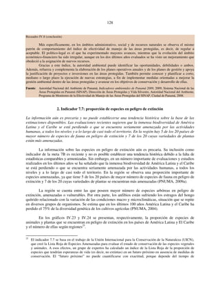 128 
Recuadro IV.8 (conclusión) 
Más específicamente, en los ámbitos administrativo, social y de recursos naturales se observa el mismo 
patrón de comportamiento del índice de efectividad de manejo de las áreas protegidas, es decir, de regular a 
aceptable. El político-legal es el que ha experimentado mayores avances, mientras que la evolución del ámbito 
económico-financiero ha sido irregular, aunque en los dos últimos años evaluados se ha visto un mejoramiento que 
obedeció a la asignación de nuevos recursos. 
Gracias a este índice, la autoridad ambiental puede identificar las oportunidades, debilidades o ambos. 
Además, refuerza y complementa la elaboración de los planes operativos anuales y de los planes de gestión y apoya 
la justificación de proyectos e inversiones en las áreas protegidas. También permite conocer y planificar a corto, 
mediano o largo plazo la ejecución de nuevas estrategias, a fin de implementar medidas orientadas a mejorar la 
gestión ambiental dentro de las áreas protegidas y avanzar en los objetivos de conservación y desarrollo de ellas. 
Fuente: Autoridad Nacional del Ambiente de Panamá, Indicadores ambientales de Panamá 2009, 2009; Sistema Nacional de las 
Áreas Protegidas en Panamá (SINAP), Dirección de Áreas Protegidas y Vida Silvestre, Autoridad Nacional del Ambiente, 
Programa de Monitoreo de la Efectividad de Manejo de las Áreas Protegidas del SINAP, Ciudad de Panamá, 2008. 
2. Indicador 7.7: proporción de especies en peligro de extinción 
La información aún es precaria y no puede establecerse una tendencia histórica sobre la base de las 
estimaciones disponibles. Las evaluaciones recientes sugieren que la inmensa biodiversidad de América 
Latina y el Caribe se está perdiendo o que se encuentra seriamente amenazada por las actividades 
humanas, a todos los niveles y a lo largo de casi todo el territorio. En la región hay 5 de los 20 países de 
mayor número de especies de fauna en peligro de extinción y 7 de los 20 cuyas variedades de plantas 
están más amenazadas. 
La información sobre las especies en peligro de extinción aún es precaria. Su inclusión como 
indicador de la meta 7B es reciente y no es posible establecer una tendencia histórica debido a la falta de 
estadísticas comparables y armonizadas. Sin embargo, en un número importante de evaluaciones y estudios 
realizados en los últimos años se ha señalado que la inmensa biodiversidad de América Latina y el Caribe 
se está perdiendo o que se encuentra seriamente amenazada por las actividades humanas, a todos los 
niveles y a lo largo de casi todo el territorio. En la región se observa una proporción importante de 
especies amenazadas, ya que tiene 5 de los 20 países de mayor número de especies de fauna en peligro de 
extinción y 7 de los 20 cuyas variedades de plantas se encuentran más amenazadas (PNUMA, 2009a). 
La región se cuenta entre las que poseen mayor número de especies arbóreas en peligro de 
extinción, amenazadas o vulnerables. Por otra parte, los anfibios están sufriendo los estragos del hongo 
quítrido relacionado con la variación de las condiciones macro y microclimáticas, situación que se repite 
en diversos grupos de organismos. Se estima que en los últimos 100 años América Latina y el Caribe ha 
perdido el 75% de la diversidad genética de los cultivos agrícolas (PNUMA, 2004). 
En los gráficos IV.23 y IV.24 se presentan, respectivamente, la proporción de especies de 
animales y plantas que se encuentran en peligro de extinción en los países de América Latina y El Caribe 
y el número de ellas según regiones25. 
25 El indicador 7.7 se basa en el trabajo de la Unión Internacional para la Conservación de la Naturaleza (UICN), 
que creó la Lista Roja de Especies Amenazadas para evaluar el estado de conservación de las especies vegetales 
y animales. A esos efectos, un grupo de expertos ha calculado un índice de la Lista Roja de la proporción de 
especies que tendrían esperanzas de vida (es decir, no extintas) en un futuro próximo en ausencia de medidas de 
conservación. El “futuro próximo” no puede cuantificarse con exactitud, porque depende del tiempo de 
 