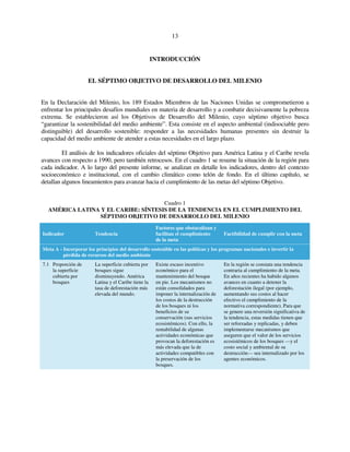 13 
INTRODUCCIÓN 
EL SÉPTIMO OBJETIVO DE DESARROLLO DEL MILENIO 
En la Declaración del Milenio, los 189 Estados Miembros de las Naciones Unidas se comprometieron a 
enfrentar los principales desafíos mundiales en materia de desarrollo y a combatir decisivamente la pobreza 
extrema. Se establecieron así los Objetivos de Desarrollo del Milenio, cuyo séptimo objetivo busca 
“garantizar la sostenibilidad del medio ambiente”. Esta consiste en el aspecto ambiental (indisociable pero 
distinguible) del desarrollo sostenible: responder a las necesidades humanas presentes sin destruir la 
capacidad del medio ambiente de atender a estas necesidades en el largo plazo. 
El análisis de los indicadores oficiales del séptimo Objetivo para América Latina y el Caribe revela 
avances con respecto a 1990, pero también retrocesos. En el cuadro 1 se resume la situación de la región para 
cada indicador. A lo largo del presente informe, se analizan en detalle los indicadores, dentro del contexto 
socioeconómico e institucional, con el cambio climático como telón de fondo. En el último capítulo, se 
detallan algunos lineamientos para avanzar hacia el cumplimiento de las metas del séptimo Objetivo. 
Cuadro 1 
AMÉRICA LATINA Y EL CARIBE: SÍNTESIS DE LA TENDENCIA EN EL CUMPLIMIENTO DEL 
SÉPTIMO OBJETIVO DE DESARROLLO DEL MILENIO 
Indicador Tendencia 
Factores que obstaculizan y 
facilitan el cumplimiento 
de la meta 
Factibilidad de cumplir con la meta 
Meta A - Incorporar los principios del desarrollo sostenible en las políticas y los programas nacionales e invertir la 
pérdida de recursos del medio ambiente 
7.1 Proporción de 
la superficie 
cubierta por 
bosques 
La superficie cubierta por 
bosques sigue 
disminuyendo. América 
Latina y el Caribe tiene la 
tasa de deforestación más 
elevada del mundo. 
Existe escaso incentivo 
económico para el 
mantenimiento del bosque 
en pie. Los mecanismos no 
están consolidados para 
imponer la internalización de 
los costos de la destrucción 
de los bosques ni los 
beneficios de su 
conservación (sus servicios 
ecosistémicos). Con ello, la 
rentabilidad de algunas 
actividades económicas que 
provocan la deforestación es 
más elevada que la de 
actividades compatibles con 
la preservación de los 
bosques. 
En la región se constata una tendencia 
contraria al cumplimiento de la meta. 
En años recientes ha habido algunos 
avances en cuanto a detener la 
deforestación ilegal (por ejemplo, 
aumentando sus costos al hacer 
efectivo el cumplimiento de la 
normativa correspondiente). Para que 
se genere una reversión significativa de 
la tendencia, estas medidas tienen que 
ser reforzadas y replicadas, y deben 
implementarse mecanismos que 
aseguren que el valor de los servicios 
ecosistémicos de los bosques —y el 
costo social y ambiental de su 
destrucción— sea internalizado por los 
agentes económicos. 
 