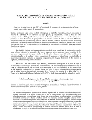 130 
D. REDUCIR LA PROPORCIÓN DE PERSONAS SIN ACCESO SOSTENIBLE 
AL AGUA POTABLE Y A SERVICIOS BÁSICOS DE SANEAMIENTO 
Meta 7C 
Reducir a la mitad, para el año 2015, el porcentaje de personas sin acceso sostenible al agua 
potable y a servicios básicos de saneamiento. 
Aunque la situación sigue siendo bastante heterogénea, la región ha avanzado de manera importante en 
materia de cobertura de los servicios de agua potable y saneamiento. Sobre la base de datos 
correspondientes a 2006, puede afirmarse que a nivel urbano prácticamente en todos los países se ha 
cumplido la meta de acceso al agua potable. Sin embargo, dentro de ellos se observan diferencias 
sustanciales entre las áreas rurales y urbanas, entre las distintas ciudades, provincias, estados, regiones y 
municipios y, sobre todo, entre los grupos de ingreso. Se estima que el 70% de las personas sin acceso a 
agua potable y un 84% de las que carecen de servicios de saneamiento corresponden a los dos quintiles 
más bajos de ingreso. 
La situación regional agregada es mejor en materia de agua potable que de saneamiento, y en las 
áreas urbanas más que en las rurales. En ambos aspectos, falta avanzar en cuanto a calidad de los 
servicios —especialmente del agua potable, su desinfección eficaz, la reducción de los problemas de 
intermitencia, el nivel de pérdidas y otros—, tratamiento de las aguas servidas urbanas y sostenibilidad de 
las prestaciones en un escenario de creciente competencia por el agua, destrucción de las cuencas de 
captación, contaminación y cambio climático. 
El acceso a los servicios de agua potable y saneamiento corresponde a la meta 7C, que es 
cuantificable y establece que para el año 2015 se reduzca a la mitad la proporción de personas que en 
1990 no contaban con ellos. De ahí que el análisis realizado en esta sección se base en una comparación 
de los avances y logros registrados hasta el último año sobre el cual existen datos disponibles (2006) y 
que se utilice la fuente internacional armonizada de la Organización Mundial de la Salud (OMS) y el 
Fondo de las Naciones Unidas para la Infancia (UNICEF) a fin de abarcar a todos los países de la región. 
1. Indicador 7.8: proporción de la población con acceso a fuentes mejoradas 
de abastecimiento de agua potable26 
Aunque la situación sigue siendo bastante heterogénea, la región ha avanzado significativamente en 
materia de cobertura de los servicios de agua potable. 
26 Las fuentes de agua para beber (potable) que se considera mejoradas son las siguientes: agua entubada dentro de la 
vivienda o disponible en el terreno o patio; llave o tubo de salida público; pozo barrenado/entubado; pozo 
subterráneo protegido; recolección de lluvia, siempre que haya una fuente secundaria también mejorada; agua 
embotellada, siempre que la fuente secundaria también sea mejorada; manantial protegido. Entre las fuentes 
mejoradas no se cuentan las siguientes: pozo subterráneo no protegido; manantial no protegido, agua provista por 
carretas con pequeños tanques o tambores; agua con pipas; agua embotellada si la fuente secundaria no es mejorada; 
agua de recolección de lluvias si la fuente secundaria no es mejorada; agua superficial proveniente de ríos, lagos, 
lagunas, arroyos, presas o canales de riego. Para calcular este indicador se utiliza el cociente entre la población con 
acceso a fuentes mejoradas de agua potable y la población total (véase Naciones Unidas, Base de datos de 
indicadores de los Objetivos de Desarrollo del Milenio [en línea] http://unstats.un.org/unsd/mdg/Default.aspx). 
 