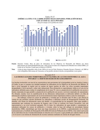 133 
Gráfico IV.27 
AMÉRICA LATINA Y EL CARIBE (PAÍSES SELECCIONADOS): POBLACIÓN RURAL 
CON ACCESO AL AGUA POTABLE 
(En porcentajes de la población total) 
100 
80 
60 
40 
20 
0 
Argentina 
Barbados 
Brasil 
Chile 
Colombia 
Ecuador 
El Salvador 
Guatemala 
Haití 
Honduras 
Jamaica 
México 
Nicaragua 
Paraguay 
Perú 
República Dominicana 
Saint Kitts y Nevis 
Santa Lucía 
Trinidad y Tabago 
Uruguay 
1990 2006 Meta rural 2015 
Bolivia (Est. Plur. de) 
Fuente: Naciones Unidas, Base de datos de indicadores de los Objetivos de Desarrollo del Milenio [en línea] 
http://unstats.un.org/unsd/mdg/Default.aspx, sobre la base de datos de la Organización Mundial de la Salud (OMS) y el 
Fondo de las Naciones Unidas para la Infancia (UNICEF). 
Nota: A falta de datos disponibles sobre el año 1990 en el caso de Cuba, Dominica, Granada, Guyana y Panamá, y de 2006 en 
el de la República Bolivariana de Venezuela, no fue posible calcular la brecha correspondiente a estos países. 
Recuadro IV.9 
LAS DESIGUALDADES TERRITORIALES EN MATERIA DE ACCESO SOSTENIBLE AL AGUA 
POTABLE Y A SERVICIOS BÁSICOS DE SANEAMIENTO 
Las brechas territoriales son una de las características más persistentes de la desigualdad social en América Latina y 
el Caribe, lo que se constata con claridad mediante los indicadores de los Objetivos de Desarrollo del Milenio. Si 
bien a nivel agregado la región está en camino de lograr muchos de ellos, las cifras esconden importantes 
desigualdades a nivel nacional y sobre todo subnacional. Esta afirmación es especialmente válida en el caso de los 
indicadores definidos para evaluar el cumplimiento de la meta 7C, esto es, proporción de la población con acceso a 
fuentes mejoradas de agua potable y proporción de la población con acceso a servicios mejorados de saneamiento. 
No obstante, muchas veces la cuantificación de las diferencias subnacionales es deficiente debido a la falta de 
información estadística representativa de un nivel territorial de menor importancia relativa como los municipios. 
Sin embargo, existen los censos de población y vivienda que se efectúan cada 10 años y que ofrecen la 
ventaja de que permiten calcular fácilmente los indicadores a diferentes niveles de desagregación territorial. No 
obstante, esta fuente de información carece del detalle y la periodicidad de las preguntas sobre agua potable y 
saneamiento que contienen las encuestas de hogares, que si bien se realizan con mayor frecuencia, solo son 
representativas a un nivel territorial agregado. Por lo tanto, los indicadores de agua potable y saneamiento se 
calcularon utilizando los censos de población y vivienda, sobre la base del enfoque de necesidades básicas 
insatisfechas (NBI), metodología que tiene una larga trayectoria en la CEPAL y particularmente en el Centro 
Latinoamericano y Caribeño de Demografía (CELADE)-División de Población de la CEPAL. Este mide la privación 
de los individuos de una vivienda determinada en relación con i) el acceso a agua potable por cañerías dentro de ella 
y ii) el acceso a un sistema de eliminación de excretas sanitarias mediante un sistema de desagüe interno. 
 