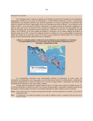 134 
Recuadro IV.9 (conclusión) 
En el siguiente mapa se muestra un ejemplo de la distribución territorial del resultado de estos indicadores 
desagregados. En México y los países de Centroamérica —3.649 unidades territoriales en total—, las divisiones 
administrativas más pequeñas presentan una variación significativa en cuanto al porcentaje de la población que 
reside en viviendas con acceso a agua potable. Solo en los municipios del norte de México —en la frontera con los 
Estados Unidos—, de la mayoría del territorio costarricense y de algunos lugares de Guatemala, señalados en el 
mapa en color azul oscuro, se observan niveles elevados de cobertura de los servicios de agua potable. Por otra 
parte, los municipios que se encuentran en peores condiciones —indicados en color rojo— son aquellos de la región 
central y sur de México, de la costa caribeña de Honduras y Nicaragua y de la comarca indígena de Emberá, en 
Panamá, donde solo el 10% o menos de la población reside en viviendas con acceso a agua potable. Es interesante 
señalar que muchas de las áreas que carecen de servicios de agua potable por cañerías dentro de la vivienda son 
lugares en que el abastecimiento natural del recurso es abundante. 
MÉXICO Y CENTROAMÉRICA: PORCENTAJE DE PERSONAS QUE RESIDEN EN VIVIENDAS 
CON DISPONIBILIDAD DE AGUA POTABLE, SEGÚN DIVISIONES ADMINISTRATIVAS 
MENORES, ALREDEDOR DE 2000 
10,1- 20,0 
20,1- 30,0 
30,1 - 40,0 
40,1 - 50,0 
50,1 - 60,0 
60,1 - 70,0 
70,1- 80,0 
80,1- 90,0 
Las desigualdades territoriales aquí documentadas subrayan la importancia de poder contar con 
información sociodemográfica más desagregada a nivel territorial para facilitar el establecimiento y definición de 
prioridades programáticas en materia de mejora de los servicios de agua potable y saneamiento, más allá de una 
desagregación de indicadores entre zonas rurales y urbanas. 
Aunque desde una perspectiva regional América Latina y el Caribe está en camino de cumplir la meta 7C, 
las brechas territoriales en materia de acceso a los servicios de agua potable y saneamiento continúan siendo un reto 
preocupante e incluso pueden convertirse en un obstáculo adicional en cuanto a futuros avances al respecto. 
Fuente: Centro Latinoamericano y Caribeño de Demografía (CELADE) - División de Población de la CEPAL, sobre la base de 
información censal. 
Nota: La delimitación y los nombres que figuran en este mapa no implican su apoyo o aceptación oficial por parte de las 
Naciones Unidas. 
Porcentaje de personas con agua potable 
0,0 -10,0 
90,1 - 100,0 
Área de estudio 
 