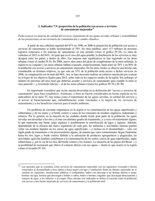 135 
2. Indicador 7.9: proporción de la población con acceso a servicios 
de saneamiento mejorados28 
Falta avanzar en materia de calidad del servicio, tratamiento de las aguas servidas urbanas y sostenibilidad 
de las prestaciones en un escenario de contaminación y cambio climático. 
A partir de una cobertura regional del 67% en 1990, en 2006 la proporción de población con acceso a 
servicios de saneamiento se había incrementado al 78%. En otras palabras, unos 113 millones de personas 
lograron conectarse a los sistemas de saneamiento en este período (véase el gráfico IV.28). La meta de 
cobertura al 2015 es del 84%. Al igual que en el caso del agua potable, la distribución de los servicios es muy 
desigual entre los países y dentro de ellos. Las mejoras más significativas se han registrado en las áreas 
urbanas (véase el cuadro IV.8). En 2006, nueve años antes del plazo de cumplimiento de la meta señalada, la 
región en su conjunto y las áreas urbanas habían avanzado, respectivamente, hasta tener un 78% y un 86% de 
la población con acceso a servicios de saneamiento mejorados. En las áreas rurales se observa una brecha más 
considerable en términos relativos, ya que solo un 51% de la población tenía acceso a dichos servicios en 
2006, en comparación con la meta del 68%. Así, se hace necesario realizar un esfuerzo mayúsculo por avanzar 
en el logro de los objetivos fijados para 2015, sobre todo en los espacios rurales de la región. Sin embargo, el 
número de personas del área rural que deberían acceder a servicios de saneamiento para cumplir la meta es 
muy parecido —y levemente inferior— al de las zonas urbanas (véanse los gráficos IV.29 y IV.30). 
Es importante considerar que existe mucha diversidad en la definición del “acceso a servicios de 
saneamiento” para fines estadísticos. Asimismo, si bien no fueron considerados en forma explícita en los 
indicadores de la meta 7C, hay temas como el tratamiento de las aguas servidas, la calidad del servicio y 
el acceso al financiamiento que, ineludiblemente, están vinculados a la mejora de los servicios de 
saneamiento y a los beneficios conexos para el medio ambiente. 
Un problema de creciente importancia en la región es la contaminación de las aguas superficiales y 
subterráneas y de los mares y el borde costero a causa de las emisiones de residuos orgánicos, industriales y 
mineros. Por lo general, en la mayoría de las ciudades donde reside gran parte de la población, las aguas 
servidas son devueltas a los ríos y el mar con distintos grados de tratamiento, y a veces sin tratamiento alguno, 
lo que representa una fuerte carga orgánica y posiblemente la eutrofización de lagos y lagunas. Además, 
dependiendo de la eficacia del marco regulatorio de cada país, las industrias y actividades mineras pueden 
verter sus residuos líquidos en los cursos de agua superficiales —e incluso en el alcantarillado— solo con 
algún grado de tratamiento o sin procesamiento alguno, de manera que estos contaminantes llegan finalmente 
hasta los ríos, lagos y borde costero. Debido a la utilización de productos agroquímicos y plaguicidas, las 
actividades agrícolas también contribuyen a la contaminación de los suelos, cursos de agua superficiales, napas 
subterráneas y, por la vía de los ríos, del borde costero y los océanos. La situación de las playas del Brasil —y 
la posibilidad de recreación que ofrece el contacto directo con sus aguas— ilustra lo que ocurre en la región 
(véase el recuadro IV.10). 
28 Las opciones que se considera como servicios de saneamiento mejorados son las siguientes: excusado o letrina 
conectados al alcantarillado y fosa séptica u hoyo negro con tapa y ventilación. Entre las fuentes mejoradas no se 
cuentan las siguientes: instalaciones públicas o compartidas, baños con descarga a un drenaje abierto o zanja, 
letrinas sin tapa, letrinas que descargan a baldes o cubos, baños o letrinas colgantes que descargan directamente a 
cuerpos de agua, a los arbustos o al campo. Para calcular este indicador se utiliza el cociente entre la población 
con acceso a una fuente mejorada de servicios de saneamiento y la población total. 
 